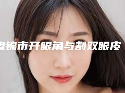 盘锦市开眼角与割双眼皮医生上榜清单top10专业敲定-王静医生医生正规靠谱_值得信赖