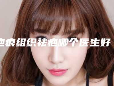 疤痕组织祛疤哪个医生好全国:疤痕组织祛疤医生前50佳评选发布