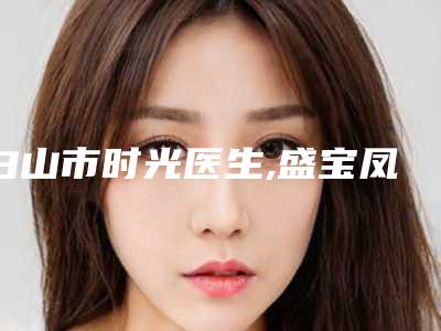 白山市时光医生,盛宝凤医生那个好-盛宝凤医师满意度高