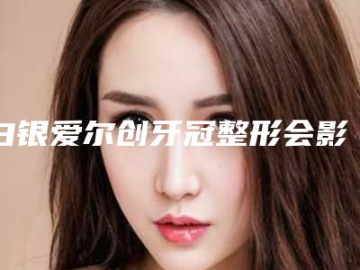 白银爱尔创牙冠整形会影响面部表情自然吗