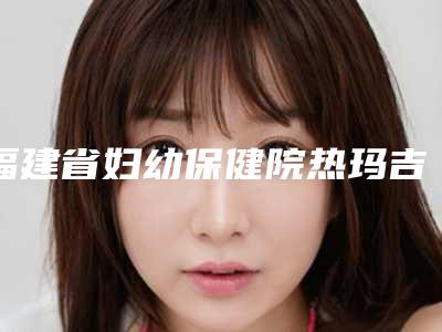 福建省妇幼保健院热玛吉提升术后半年案例技术特色怎么样医院简介
