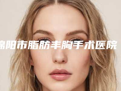 绵阳市脂肪丰胸手术医院前10位排名榜全面出击（绵阳市脂肪丰胸手术整形医院）