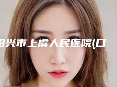 绍兴市上虞人民医院(口腔科)价格(价目)参考_医生介绍_专家推荐附前突牙齿矫正案例