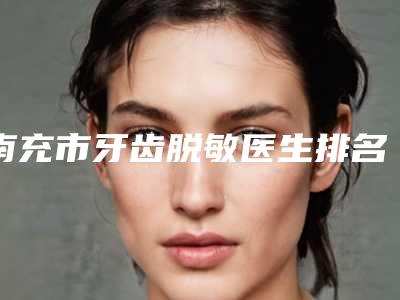 南充市牙齿脱敏医生排名榜前十位哪几位可靠-南充市罗智宇口腔医生