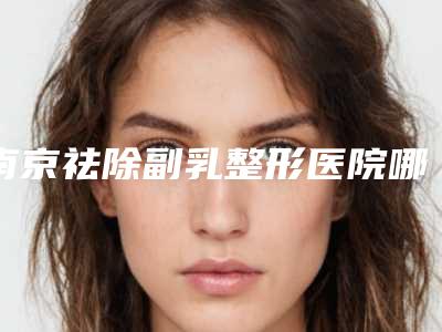 南京祛除副乳整形医院哪一家更靠谱?