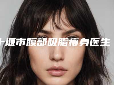 十堰市腹部吸脂瘦身医生口碑排行榜top10占领头条(翟坤颜医生公立私立各有优势)