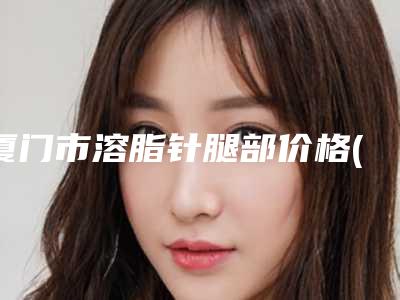 厦门市溶脂针腿部价格(价目):2025项目更新(溶脂针腿部均价为:10130元)