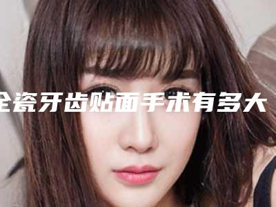 全瓷牙齿贴面手术有多大风险-全瓷牙齿贴面的危害很严重吗