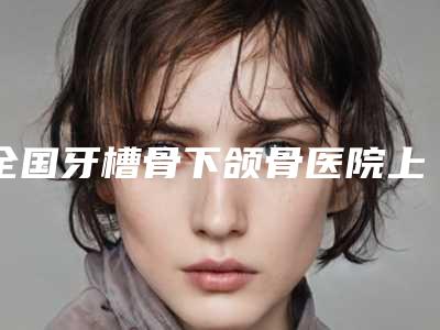 全国牙槽骨下颌骨医院上榜清单前二十强哪家更权威-收费不贵是真的