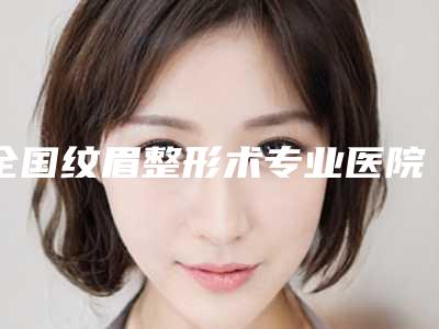 全国纹眉整形术专业医院:纹眉整形术医院前50名单如下