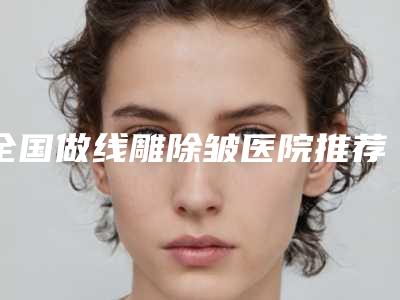 全国做线雕除皱医院推荐:做线雕除皱医院综合实力前50最新发布