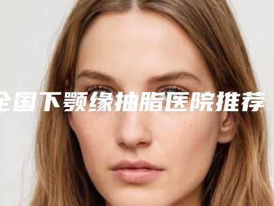 全国下颚缘抽脂医院推荐:下颚缘抽脂医院50强红榜出炉