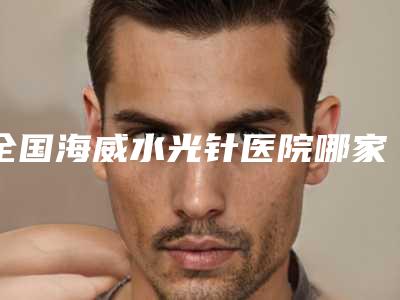 全国海威水光针医院哪家好：海威水光针医院前50位全面名单解析