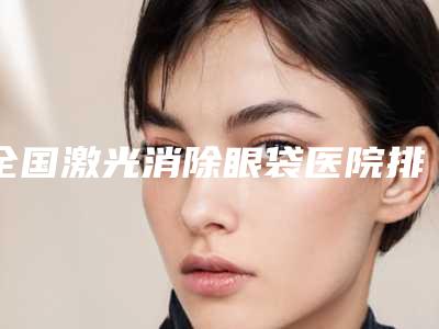 全国激光消除眼袋医院排名二十强口碑获赞-是技术好的大咖哦