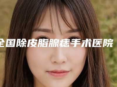 全国除皮脂腺痣手术医院在榜清单前20名精品汇总-深得人心