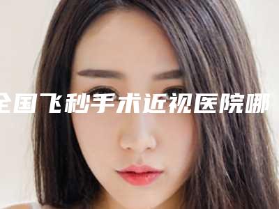 全国飞秒手术近视医院哪家好：飞秒手术近视医院前50佳口碑不错