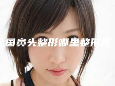 全国鼻头整形哪里整形医院好:鼻头整形医院50强全线测评