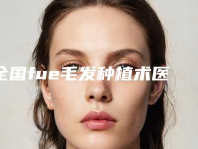 全国fue毛发种植术医院推荐:fue毛发种植术医院50强自查