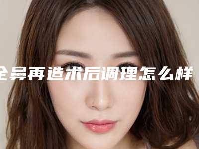 全鼻再造术后调理怎么样的（全鼻再造手术需要多长时间）