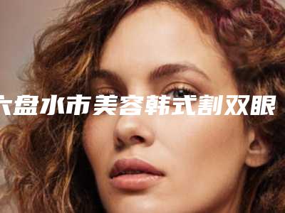 六盘水市美容韩式割双眼皮整容医院哪家机构好-韩式割双眼皮整容矫正好而且便宜