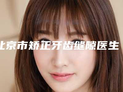 北京市矫正牙齿缝隙医生排名榜top10名单集结-北京市袁渊口腔医生