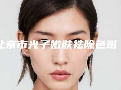 北京市光子嫩肤祛除色斑医院上榜名单综合实力top10强人气飙升-北京市光子嫩肤祛除色斑整形医院