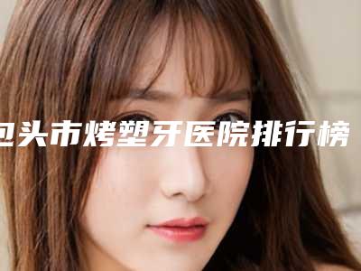 包头市烤塑牙医院排行榜推荐这四个yyds(包头市义隆口腔门诊部实力很不错哦~)