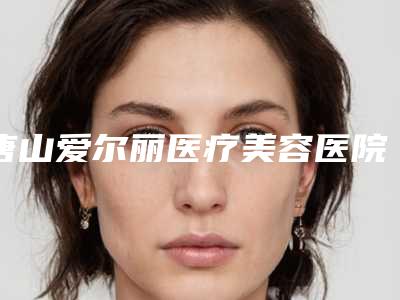 唐山爱尔丽医疗美容医院,唐山花都医疗美容整形哪家好一目了然