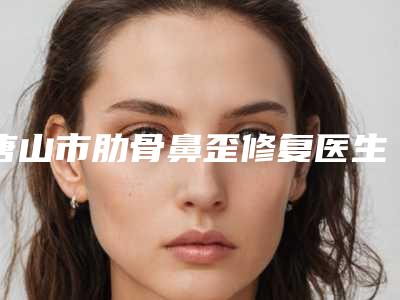 唐山市肋骨鼻歪修复医生排名前十名人气一览-董立成医生凭借实力稳住榜前三