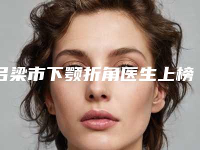 吕梁市下颚折角医生上榜清单前十名单请收藏-赵洪波医生靠谱实力派