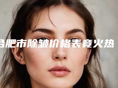 合肥市除皱价格表竟火热曝光(10月-4月均价为:5638元)