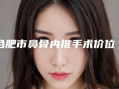 合肥市鼻骨内推手术价位表速度一览-合肥市鼻骨内推手术方法以及费用