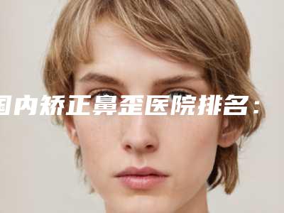国内矫正鼻歪医院排名:矫正鼻歪医院top50强更新啦