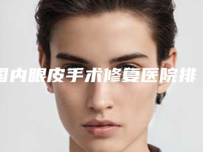 国内眼皮手术修复医院排行榜:眼皮手术修复医院top50强公开名单推荐
