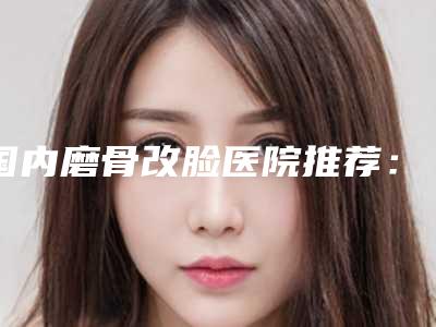 国内磨骨改脸医院推荐:磨骨改脸医院前50位知名度高