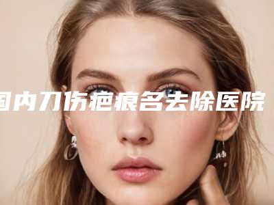 国内刀伤疤痕名去除医院推荐：刀伤疤痕名去除医院前50都有哪些