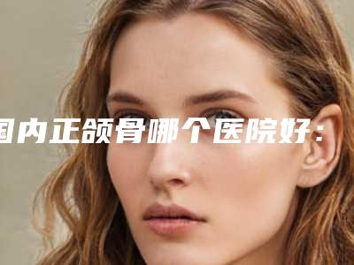 国内正颌骨哪个医院好:正颌骨医院前50名单预览