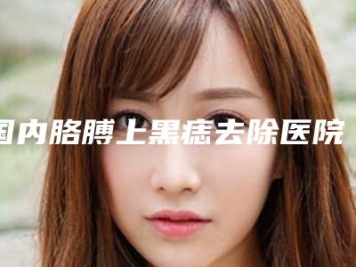 国内胳膊上黑痣去除医院哪家好：胳膊上黑痣去除医院前50佳私藏分享