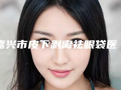 嘉兴市皮下剥离祛眼袋医院排名榜前10名口碑炸裂(嘉兴市皮下剥离祛眼袋整形医院)