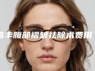 信丰腹部褶皱祛除术费用多少是合理的2025年(赣州市信丰县腹部褶皱祛除术近3个月价格2800)