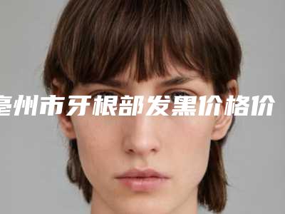 亳州市牙根部发黑价格价位表2025线上更新-亳州市牙根部发黑价格