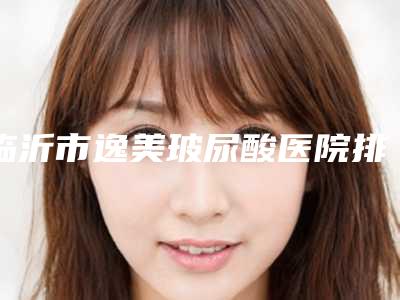 临沂市逸美玻尿酸医院排名榜top10强大公开-临沂市逸美玻尿酸整形医院