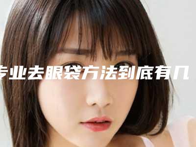 专业去眼袋方法到底有几种呢(去眼袋最佳方法有哪些)