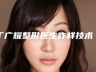 丁广耀整形医生咋样技术水平了解附参考价格