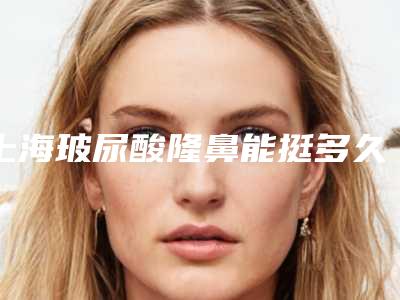 上海玻尿酸隆鼻能挺多久（隆鼻打玻尿酸能挺多久）