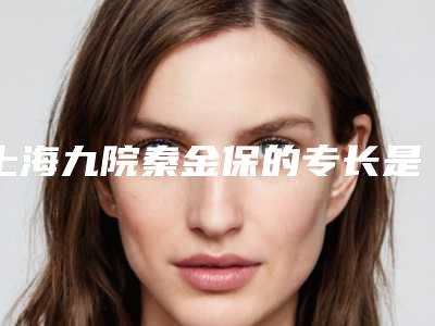 上海九院秦金保的专长是什么(上海九院秦金宝怎么样)