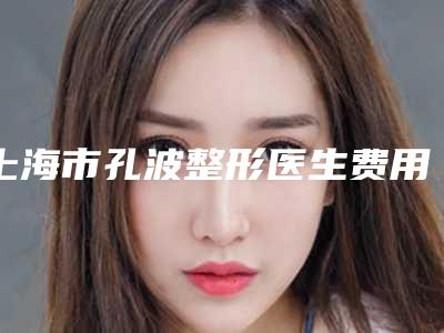 上海市孔波整形医生费用表明细参考公开