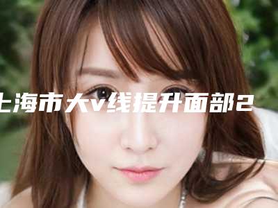 上海市大v线提升面部2025项目价格(费用)参考-上海市大v线提升面部一般价位多少