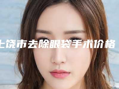 上饶市去除眼袋手术价格(价目)表-上饶市去除眼袋手术手术价格贵吗