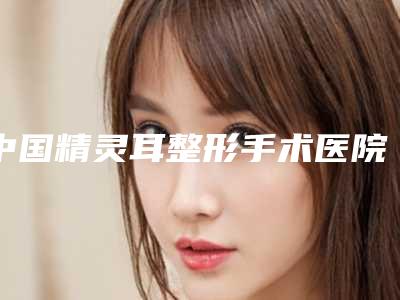 中国精灵耳整形手术医院推荐:精灵耳整形手术医院top50强机构名单公布